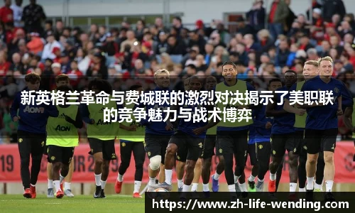 新英格兰革命与费城联的激烈对决揭示了美职联的竞争魅力与战术博弈