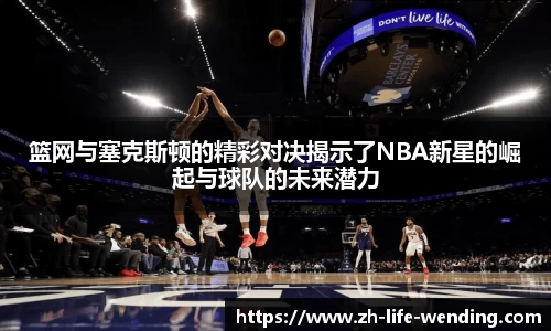 篮网与塞克斯顿的精彩对决揭示了NBA新星的崛起与球队的未来潜力
