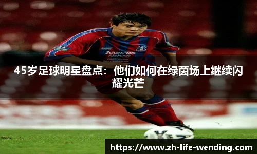 45岁足球明星盘点：他们如何在绿茵场上继续闪耀光芒